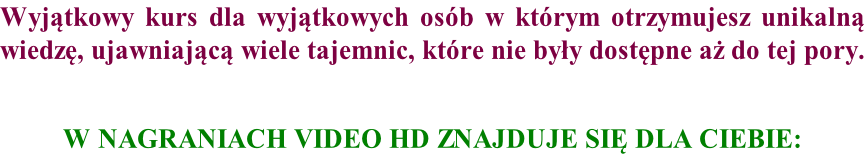 Wyjątkowy kurs dla wyjątkowych osób w którym otrzymujesz unikalną wiedzę, ujawniającą wiele tajemnic, które nie były dostępne aż do tej pory.   W NAGRANIACH VIDEO HD ZNAJDUJE SIĘ DLA CIEBIE: